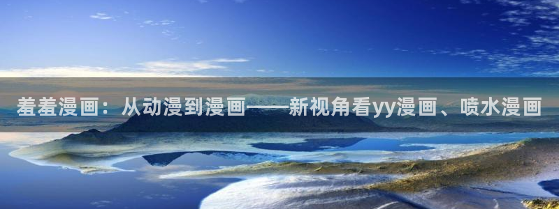 虫虫漫画下载入口：羞羞漫画：从动漫到漫画——新视角看yy漫画、喷水漫画