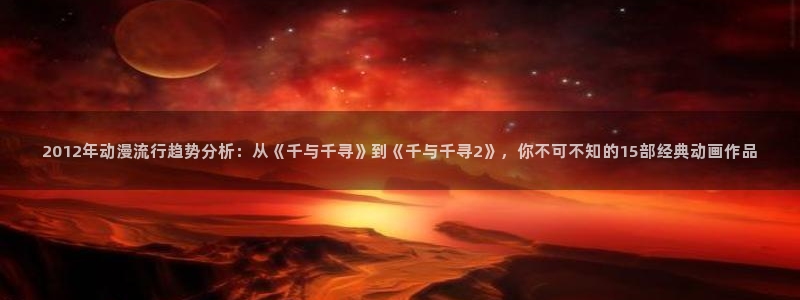 虫虫漫画樱花：2012年动漫流行趋势分析：从《千与千寻》到《千与千寻2》，你不可不知的15部经典动画作品